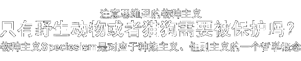 注意思维里的物种主义  只有野生动物或者猫狗需要被保护吗？  物种主义Speciesism是对应于种族主义、性别主义的一个哲学概念